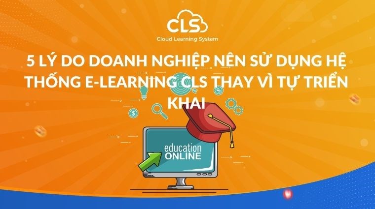 5 lý do doanh nghiệp nên sử dụng hệ thống E-learning CLS thay vì tự triển khai