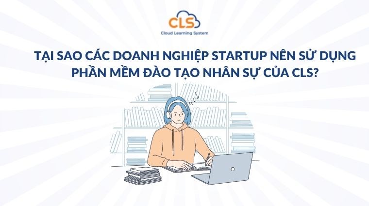 Tại sao các doanh nghiệp startup nên sử dụng phần mềm đào tạo nhân sự của CLS?