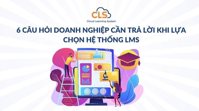 6 câu hỏi doanh nghiệp cần trả lời khi lựa chọn hệ thống LMS
