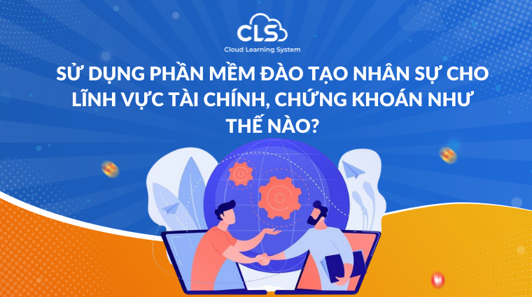 Sử dụng phần mềm đào tạo nhân sự cho lĩnh vực tài chính, chứng khoán như thế nào?