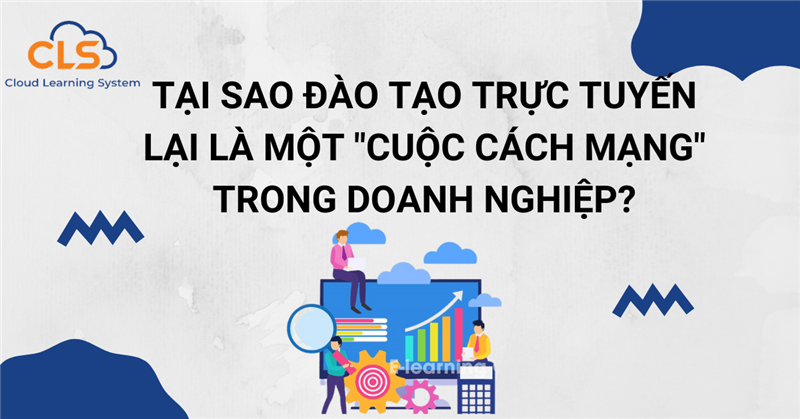 Tại sao đào tạo trực tuyến lại là một "cuộc cách mạng" trong doanh nghiệp?
